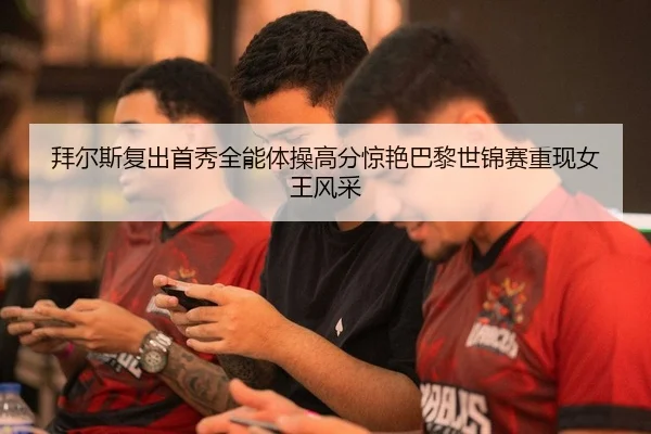 拜尔斯复出首秀全能体操高分惊艳巴黎世锦赛重现女王风采